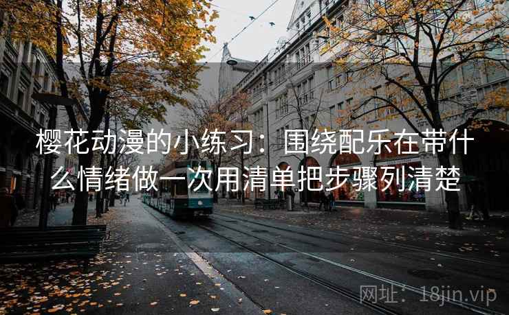 樱花动漫的小练习：围绕配乐在带什么情绪做一次用清单把步骤列清楚