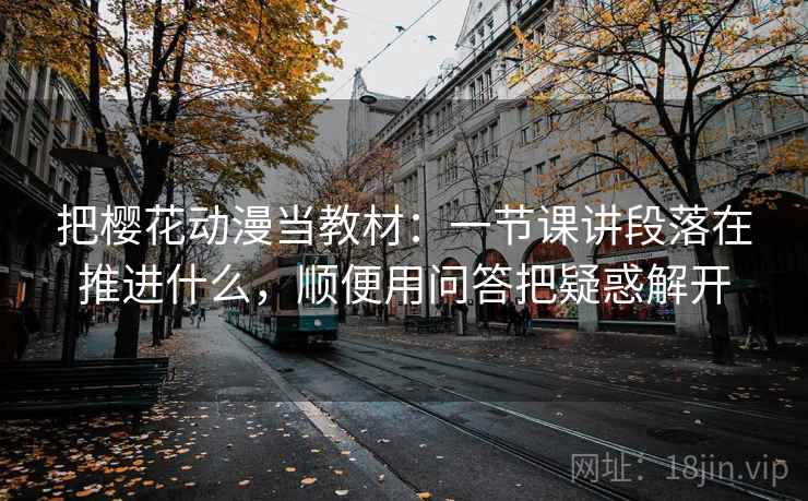 把樱花动漫当教材：一节课讲段落在推进什么，顺便用问答把疑惑解开