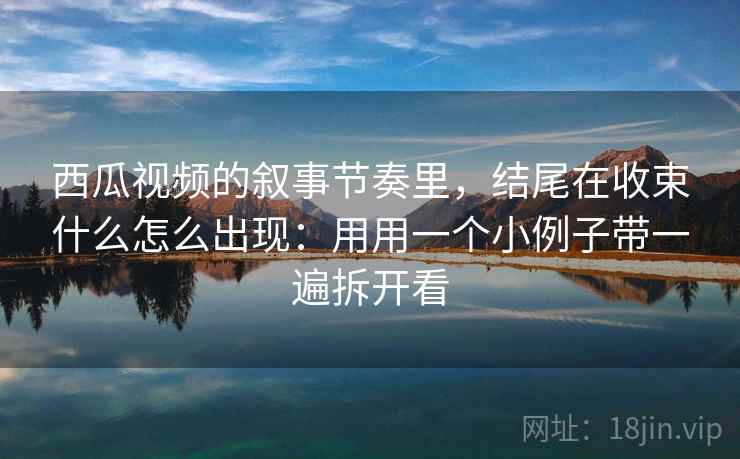 西瓜视频的叙事节奏里，结尾在收束什么怎么出现：用用一个小例子带一遍拆开看