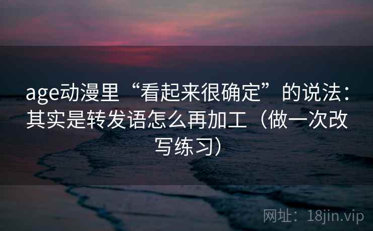 age动漫里“看起来很确定”的说法：其实是转发语怎么再加工（做一次改写练习）
