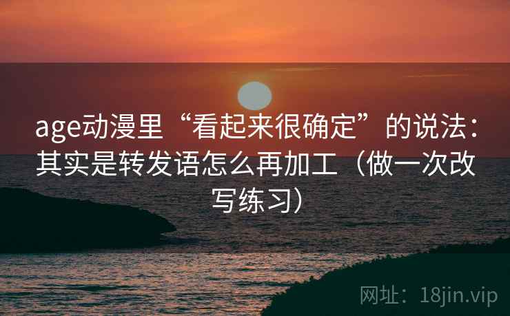 age动漫里“看起来很确定”的说法：其实是转发语怎么再加工（做一次改写练习）