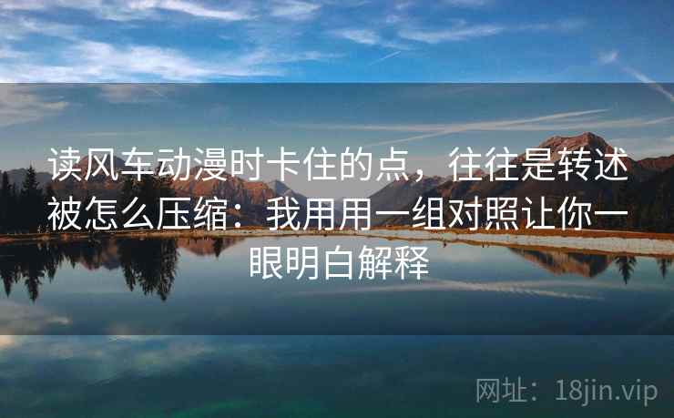 读风车动漫时卡住的点，往往是转述被怎么压缩：我用用一组对照让你一眼明白解释