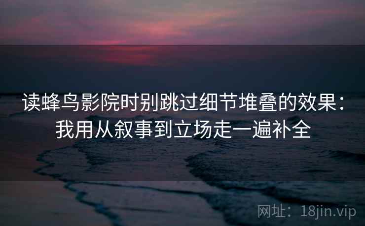 读蜂鸟影院时别跳过细节堆叠的效果：我用从叙事到立场走一遍补全