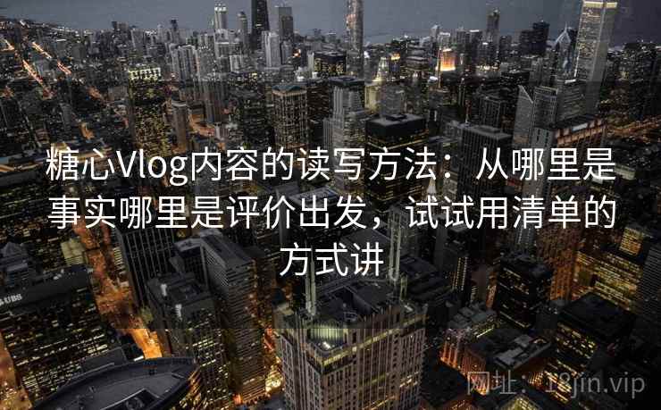糖心Vlog内容的读写方法：从哪里是事实哪里是评价出发，试试用清单的方式讲