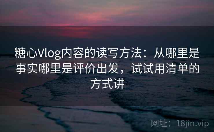 糖心Vlog内容的读写方法：从哪里是事实哪里是评价出发，试试用清单的方式讲