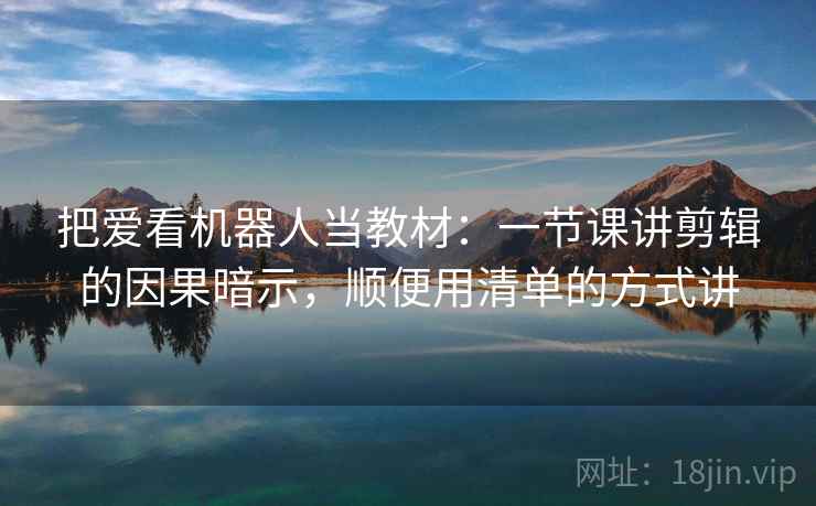 把爱看机器人当教材：一节课讲剪辑的因果暗示，顺便用清单的方式讲