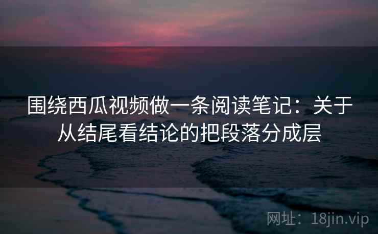 围绕西瓜视频做一条阅读笔记:关于从结尾看结论的把段落分成层 围绕西瓜视频做一条阅读笔记:关于从结尾看结论的把段落分成层