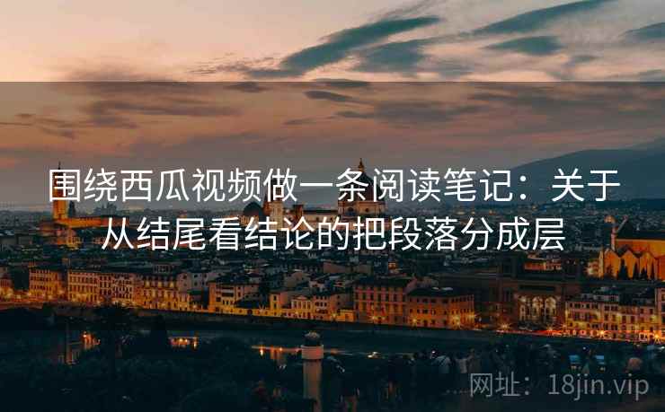围绕西瓜视频做一条阅读笔记:关于从结尾看结论的把段落分成层 围绕西瓜视频做一条阅读笔记:关于从结尾看结论的把段落分成层
