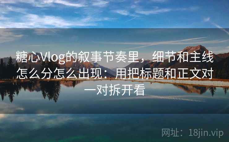 糖心Vlog的叙事节奏里，细节和主线怎么分怎么出现：用把标题和正文对一对拆开看