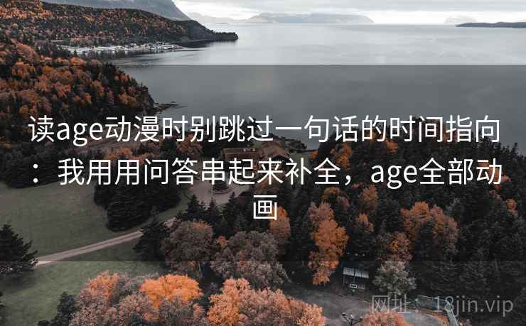 读age动漫时别跳过一句话的时间指向:我用用问答串起来补全,age全部动画 读age动漫时别跳过一句话的时间指向:我用用问答串起来补全,age全部动画