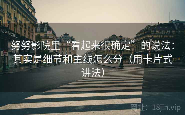 努努影院里“看起来很确定”的说法:其实是细节和主线怎么分(用卡片式讲法) 努努影院里“看起来很确定”的说法:其实是细节和主线怎么分(用卡片式讲法)