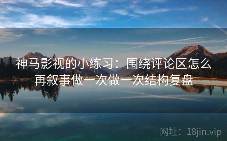 神马影视的小练习：围绕评论区怎么再叙事做一次做一次结构复盘