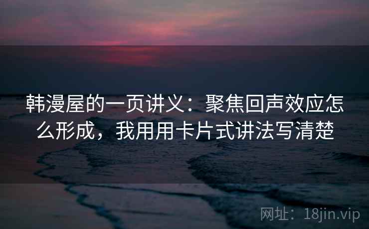 韩漫屋的一页讲义：聚焦回声效应怎么形成，我用用卡片式讲法写清楚